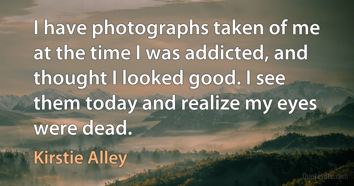 I have photographs taken of me at the time I was addicted, and thought I looked good. I see them today and realize my eyes were dead. (Kirstie Alley)