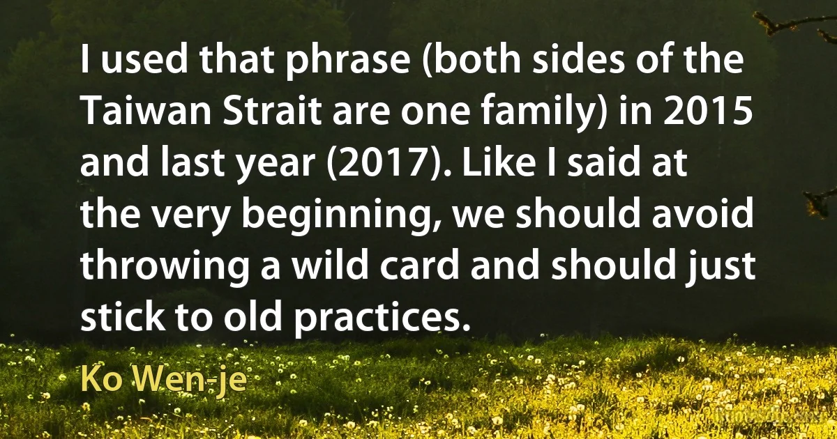 I used that phrase (both sides of the Taiwan Strait are one family) in 2015 and last year (2017). Like I said at the very beginning, we should avoid throwing a wild card and should just stick to old practices. (Ko Wen-je)