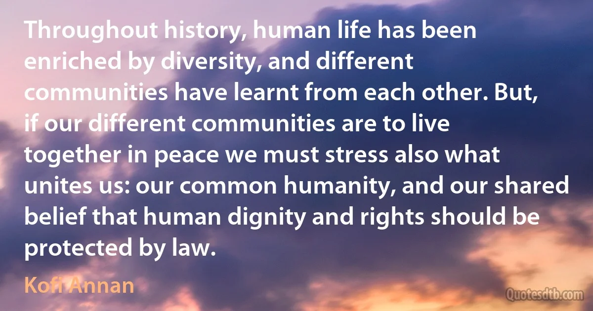 Throughout history, human life has been enriched by diversity, and different communities have learnt from each other. But, if our different communities are to live together in peace we must stress also what unites us: our common humanity, and our shared belief that human dignity and rights should be protected by law. (Kofi Annan)