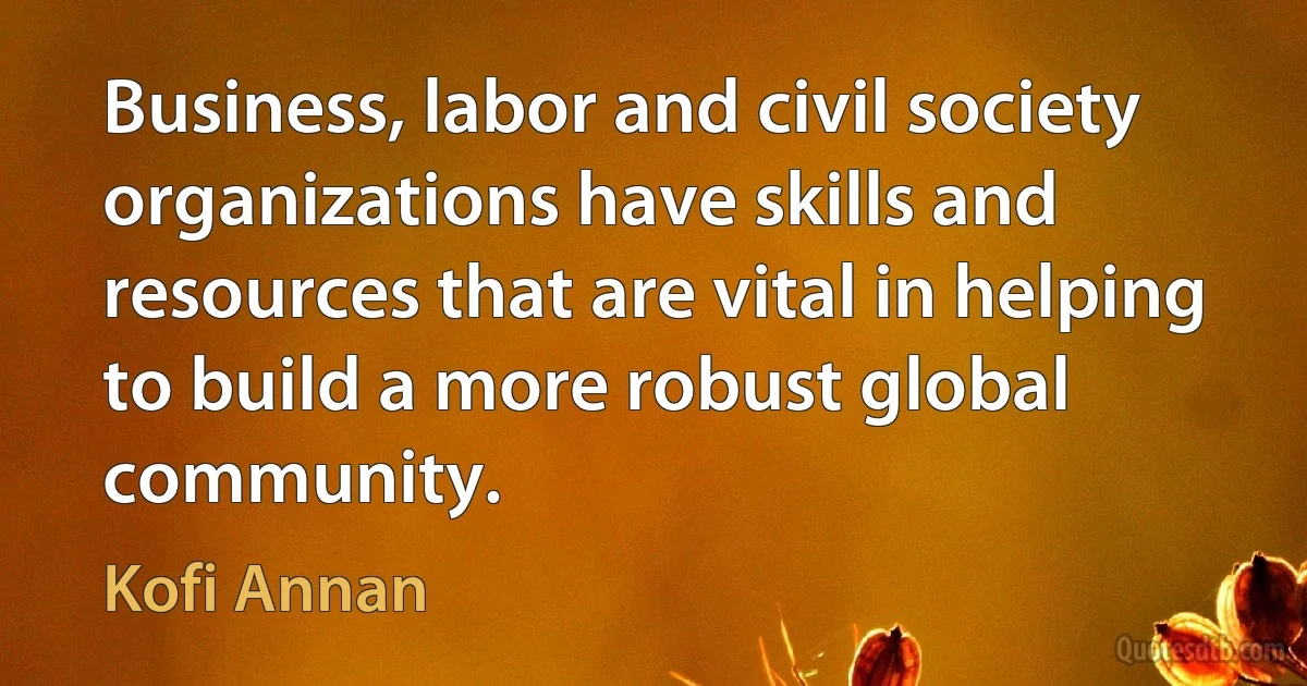 Business, labor and civil society organizations have skills and resources that are vital in helping to build a more robust global community. (Kofi Annan)