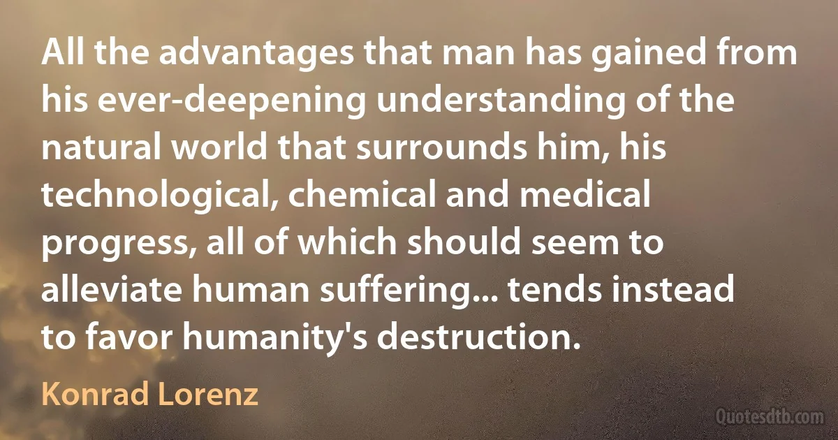 All the advantages that man has gained from his ever-deepening understanding of the natural world that surrounds him, his technological, chemical and medical progress, all of which should seem to alleviate human suffering... tends instead to favor humanity's destruction. (Konrad Lorenz)