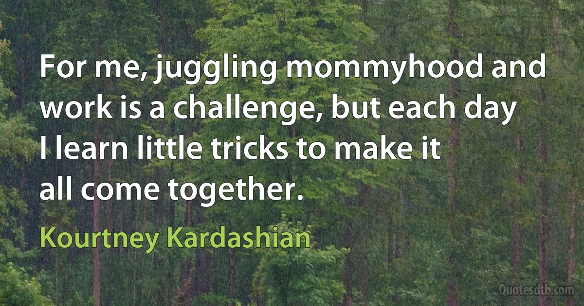 For me, juggling mommyhood and work is a challenge, but each day I learn little tricks to make it all come together. (Kourtney Kardashian)