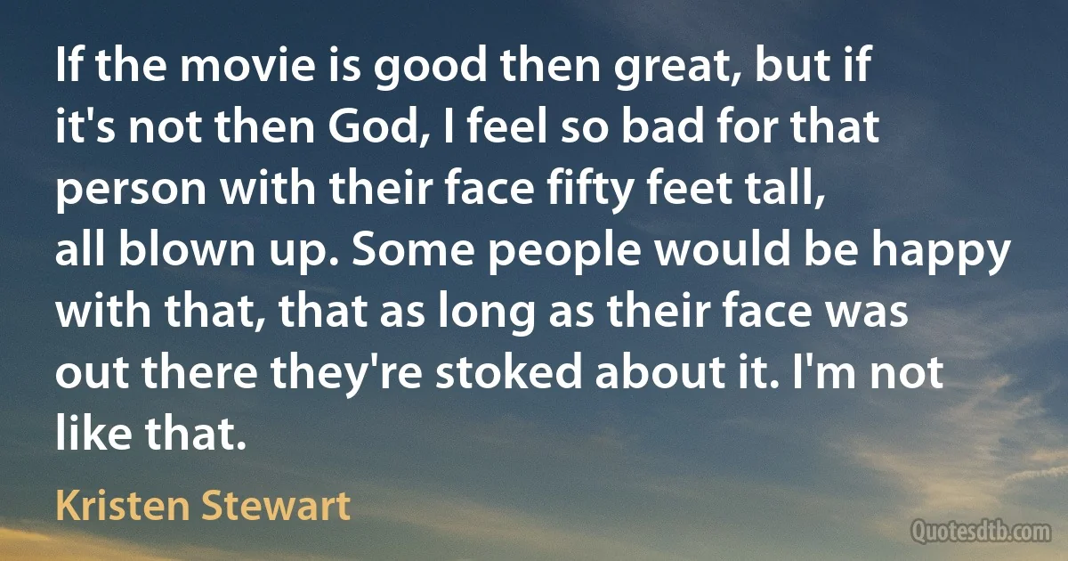 If the movie is good then great, but if it's not then God, I feel so bad for that person with their face fifty feet tall, all blown up. Some people would be happy with that, that as long as their face was out there they're stoked about it. I'm not like that. (Kristen Stewart)