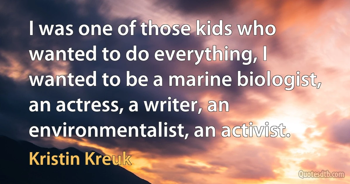 I was one of those kids who wanted to do everything, I wanted to be a marine biologist, an actress, a writer, an environmentalist, an activist. (Kristin Kreuk)