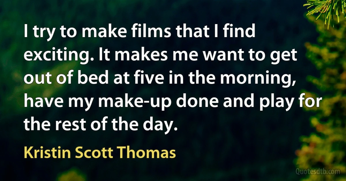 I try to make films that I find exciting. It makes me want to get out of bed at five in the morning, have my make-up done and play for the rest of the day. (Kristin Scott Thomas)