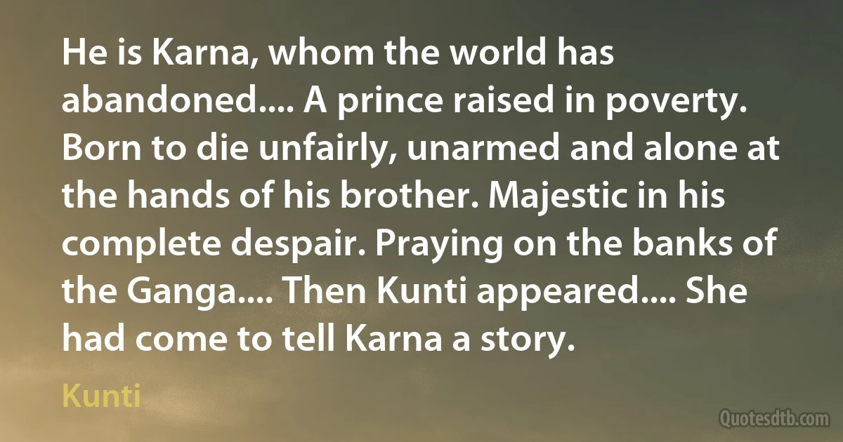 He is Karna, whom the world has abandoned.... A prince raised in poverty. Born to die unfairly, unarmed and alone at the hands of his brother. Majestic in his complete despair. Praying on the banks of the Ganga.... Then Kunti appeared.... She had come to tell Karna a story. (Kunti)