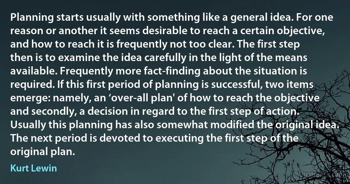 Planning starts usually with something like a general idea. For one reason or another it seems desirable to reach a certain objective, and how to reach it is frequently not too clear. The first step then is to examine the idea carefully in the light of the means available. Frequently more fact-finding about the situation is required. If this first period of planning is successful, two items emerge: namely, an ‘over-all plan' of how to reach the objective and secondly, a decision in regard to the first step of action. Usually this planning has also somewhat modified the original idea. The next period is devoted to executing the first step of the original plan. (Kurt Lewin)