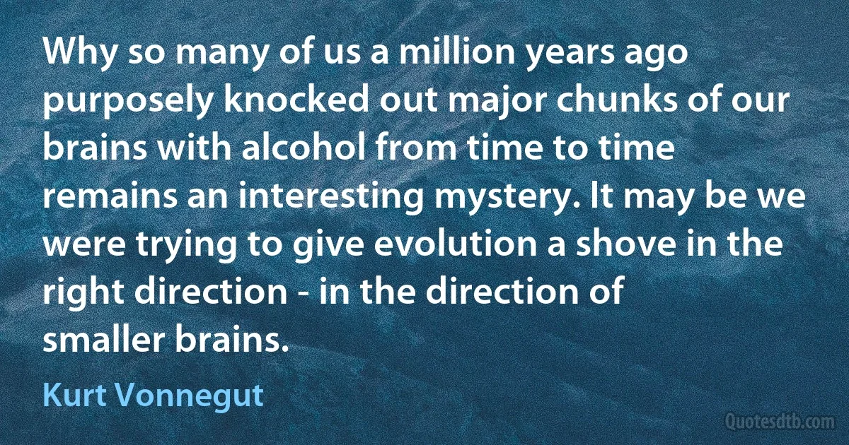 Why so many of us a million years ago purposely knocked out major chunks of our brains with alcohol from time to time remains an interesting mystery. It may be we were trying to give evolution a shove in the right direction - in the direction of smaller brains. (Kurt Vonnegut)