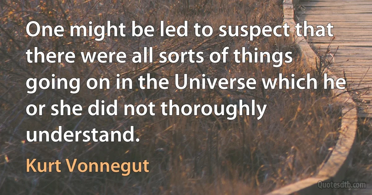 One might be led to suspect that there were all sorts of things going on in the Universe which he or she did not thoroughly understand. (Kurt Vonnegut)