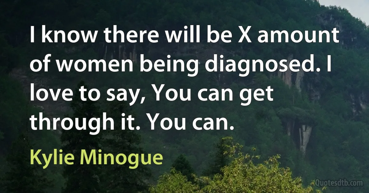 I know there will be X amount of women being diagnosed. I love to say, You can get through it. You can. (Kylie Minogue)