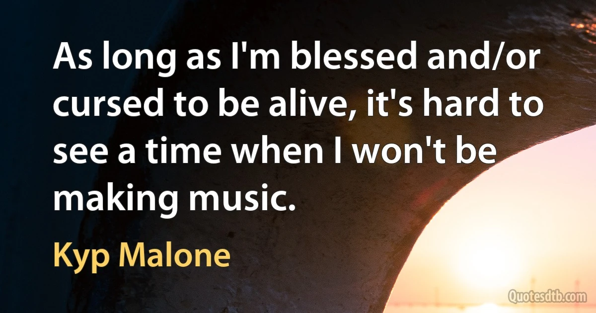 As long as I'm blessed and/or cursed to be alive, it's hard to see a time when I won't be making music. (Kyp Malone)