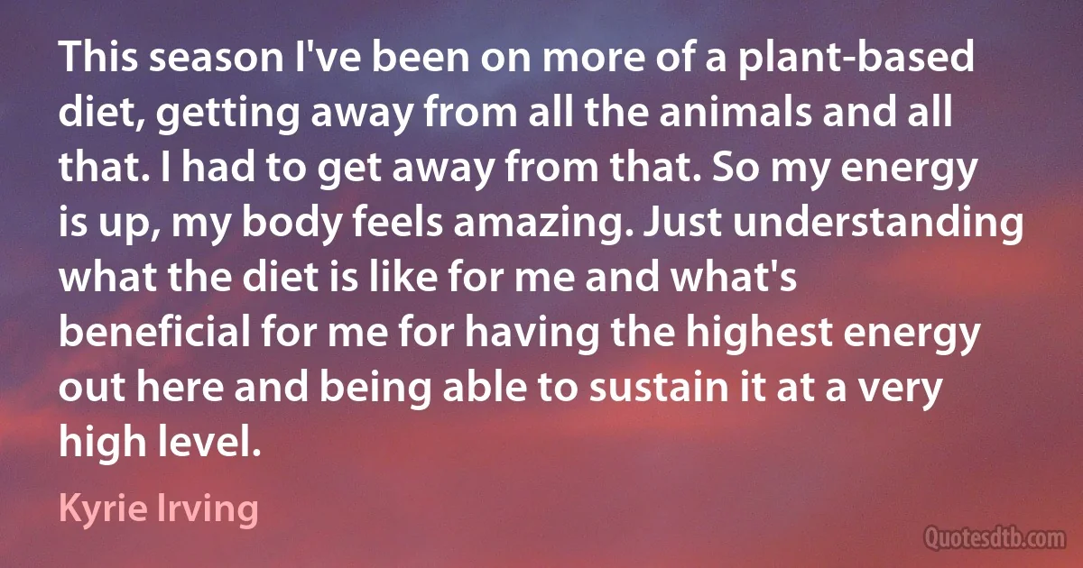 This season I've been on more of a plant-based diet, getting away from all the animals and all that. I had to get away from that. So my energy is up, my body feels amazing. Just understanding what the diet is like for me and what's beneficial for me for having the highest energy out here and being able to sustain it at a very high level. (Kyrie Irving)