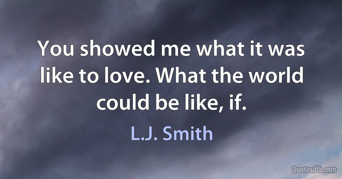 You showed me what it was like to love. What the world could be like, if. (L.J. Smith)