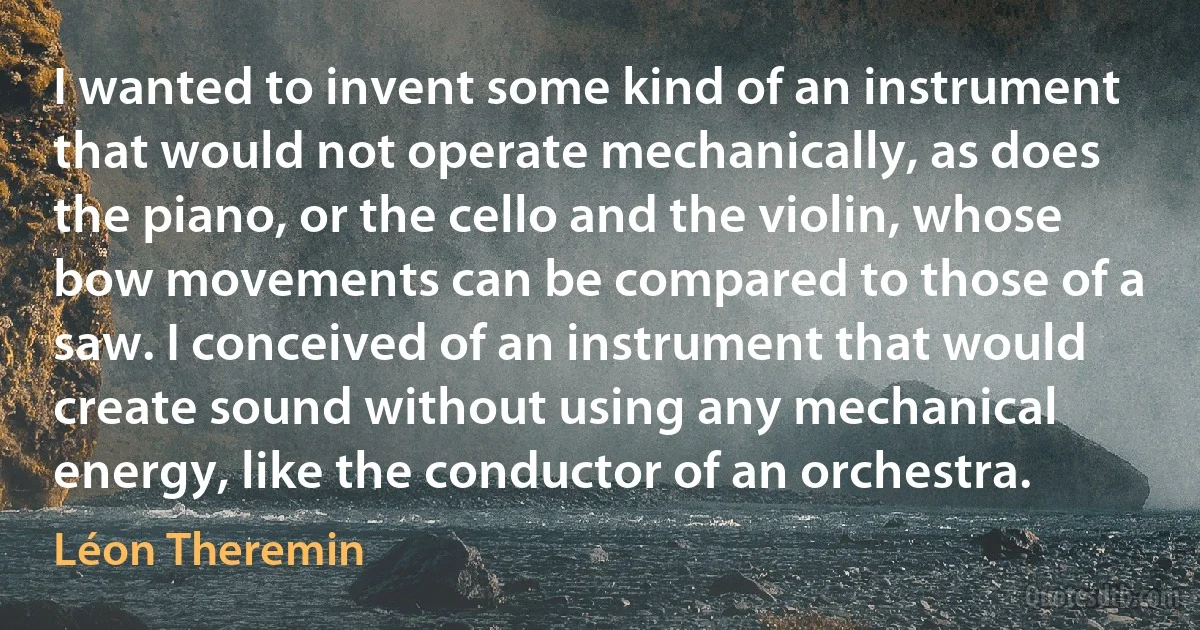 I wanted to invent some kind of an instrument that would not operate mechanically, as does the piano, or the cello and the violin, whose bow movements can be compared to those of a saw. I conceived of an instrument that would create sound without using any mechanical energy, like the conductor of an orchestra. (Léon Theremin)