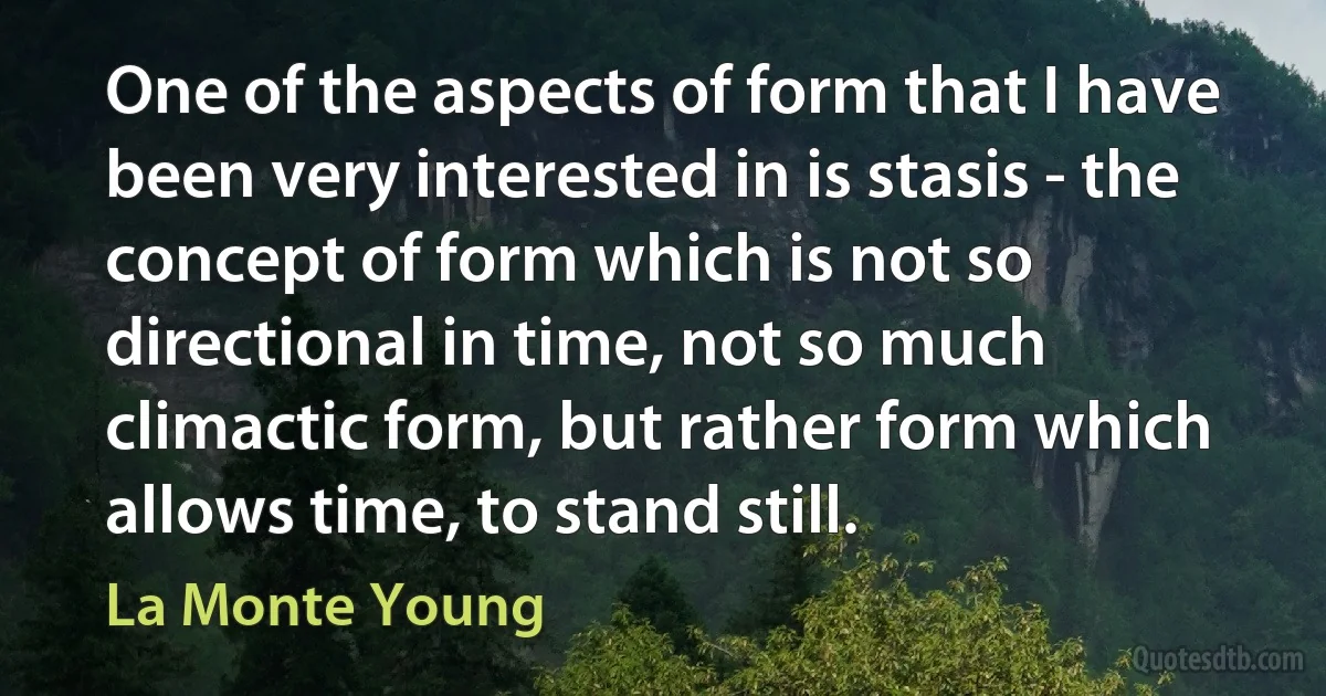 One of the aspects of form that I have been very interested in is stasis - the concept of form which is not so directional in time, not so much climactic form, but rather form which allows time, to stand still. (La Monte Young)