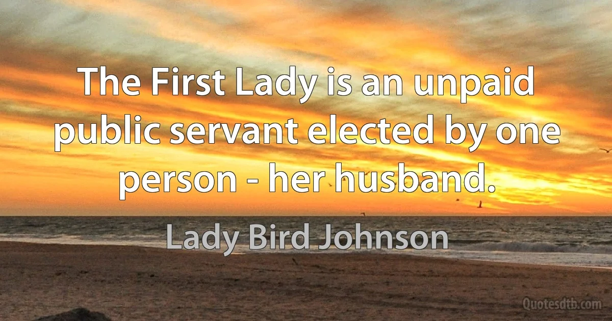 The First Lady is an unpaid public servant elected by one person - her husband. (Lady Bird Johnson)