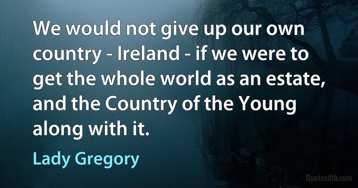 We would not give up our own country - Ireland - if we were to get the whole world as an estate, and the Country of the Young along with it. (Lady Gregory)