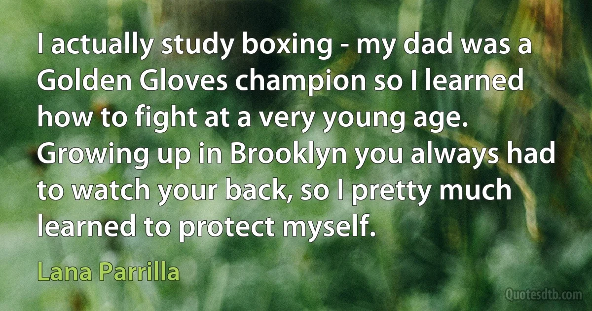 I actually study boxing - my dad was a Golden Gloves champion so I learned how to fight at a very young age. Growing up in Brooklyn you always had to watch your back, so I pretty much learned to protect myself. (Lana Parrilla)