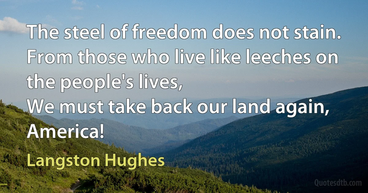 The steel of freedom does not stain.
From those who live like leeches on the people's lives,
We must take back our land again,
America! (Langston Hughes)