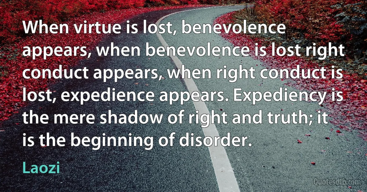 When virtue is lost, benevolence appears, when benevolence is lost right conduct appears, when right conduct is lost, expedience appears. Expediency is the mere shadow of right and truth; it is the beginning of disorder. (Laozi)