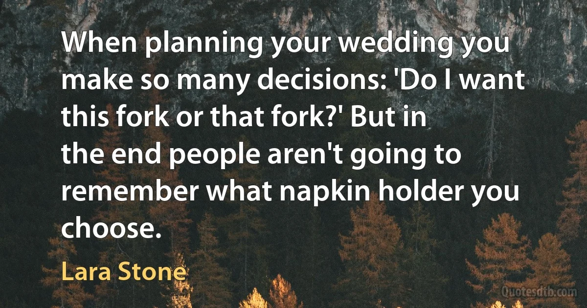 When planning your wedding you make so many decisions: 'Do I want this fork or that fork?' But in the end people aren't going to remember what napkin holder you choose. (Lara Stone)