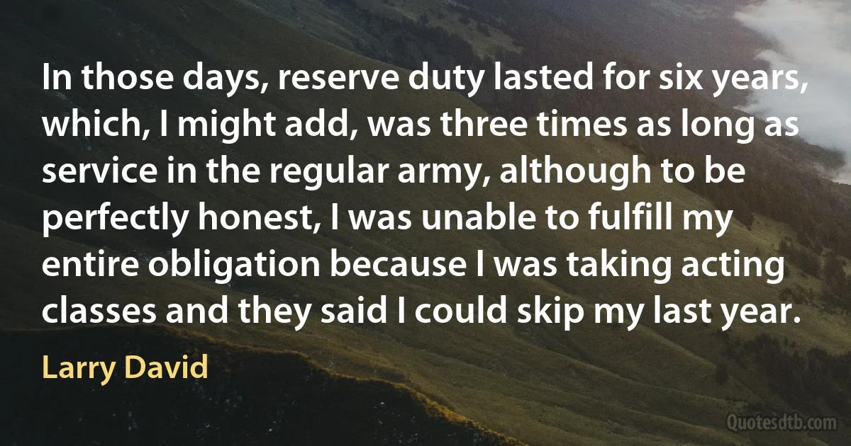 In those days, reserve duty lasted for six years, which, I might add, was three times as long as service in the regular army, although to be perfectly honest, I was unable to fulfill my entire obligation because I was taking acting classes and they said I could skip my last year. (Larry David)