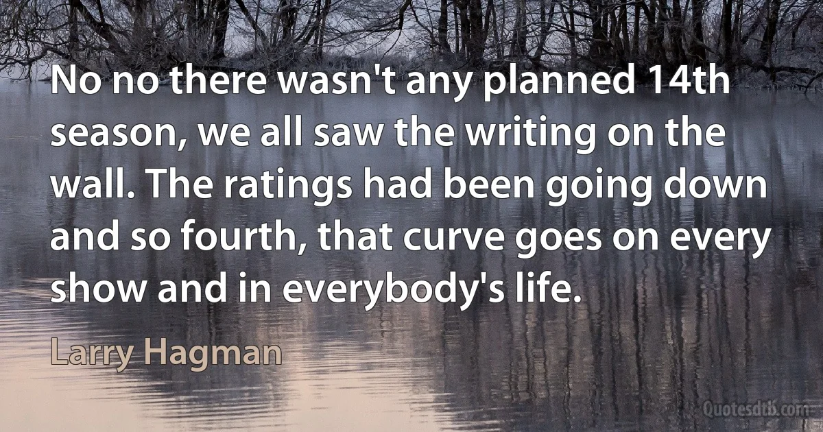 No no there wasn't any planned 14th season, we all saw the writing on the wall. The ratings had been going down and so fourth, that curve goes on every show and in everybody's life. (Larry Hagman)