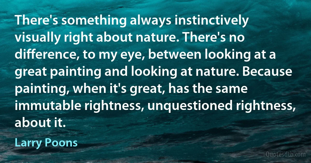 There's something always instinctively visually right about nature. There's no difference, to my eye, between looking at a great painting and looking at nature. Because painting, when it's great, has the same immutable rightness, unquestioned rightness, about it. (Larry Poons)