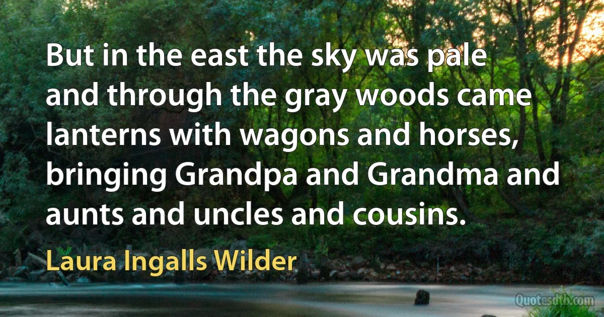 But in the east the sky was pale and through the gray woods came lanterns with wagons and horses, bringing Grandpa and Grandma and aunts and uncles and cousins. (Laura Ingalls Wilder)