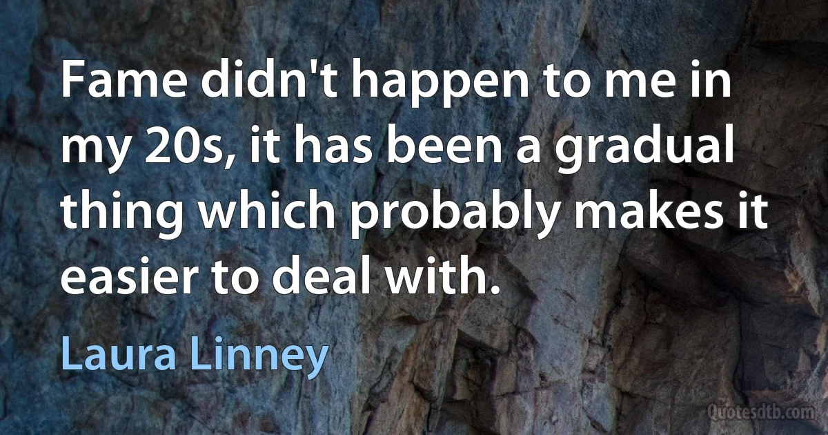 Fame didn't happen to me in my 20s, it has been a gradual thing which probably makes it easier to deal with. (Laura Linney)