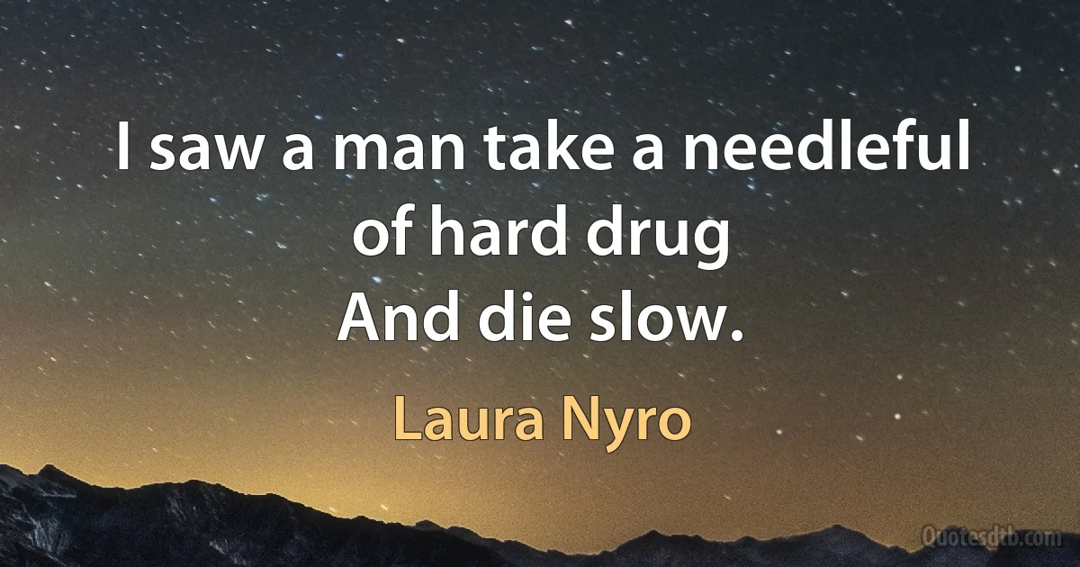 I saw a man take a needleful of hard drug
And die slow. (Laura Nyro)