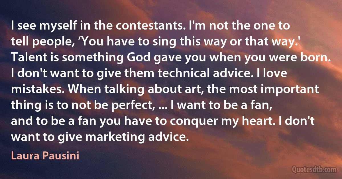 I see myself in the contestants. I'm not the one to tell people, ‘You have to sing this way or that way.' Talent is something God gave you when you were born. I don't want to give them technical advice. I love mistakes. When talking about art, the most important thing is to not be perfect, ... I want to be a fan, and to be a fan you have to conquer my heart. I don't want to give marketing advice. (Laura Pausini)