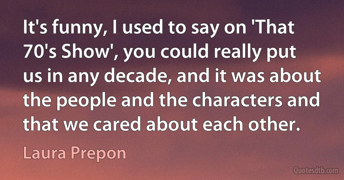 It's funny, I used to say on 'That 70's Show', you could really put us in any decade, and it was about the people and the characters and that we cared about each other. (Laura Prepon)