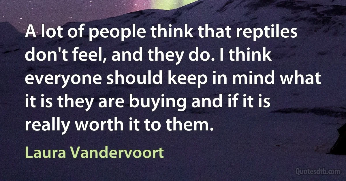 A lot of people think that reptiles don't feel, and they do. I think everyone should keep in mind what it is they are buying and if it is really worth it to them. (Laura Vandervoort)