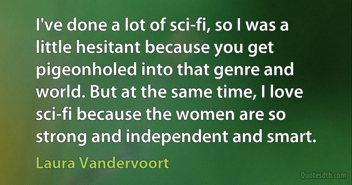 I've done a lot of sci-fi, so I was a little hesitant because you get pigeonholed into that genre and world. But at the same time, I love sci-fi because the women are so strong and independent and smart. (Laura Vandervoort)