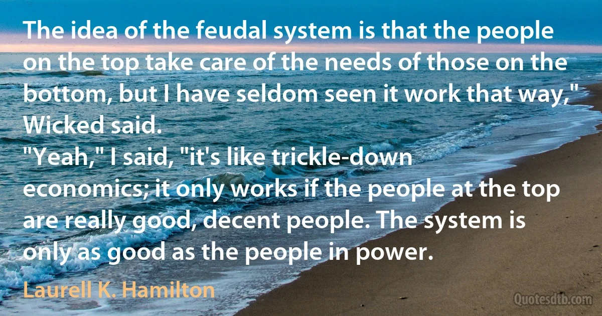 The idea of the feudal system is that the people on the top take care of the needs of those on the bottom, but I have seldom seen it work that way," Wicked said.
"Yeah," I said, "it's like trickle-down economics; it only works if the people at the top are really good, decent people. The system is only as good as the people in power. (Laurell K. Hamilton)