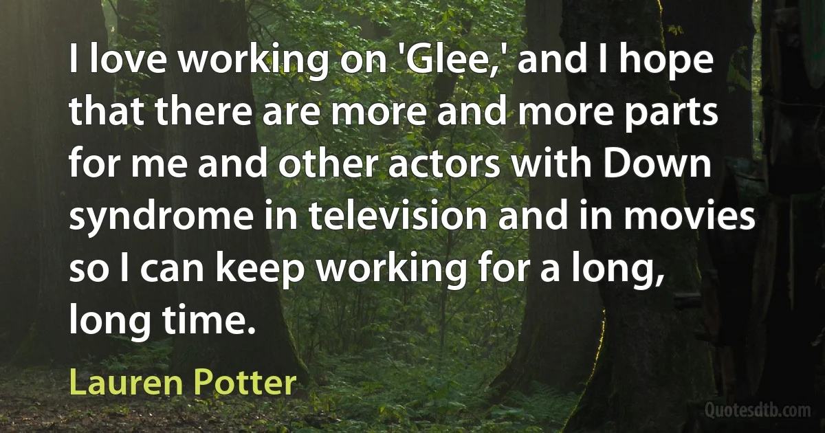 I love working on 'Glee,' and I hope that there are more and more parts for me and other actors with Down syndrome in television and in movies so I can keep working for a long, long time. (Lauren Potter)