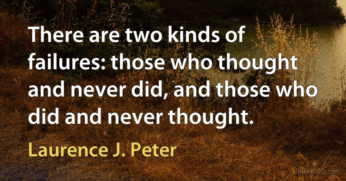 There are two kinds of failures: those who thought and never did, and those who did and never thought. (Laurence J. Peter)