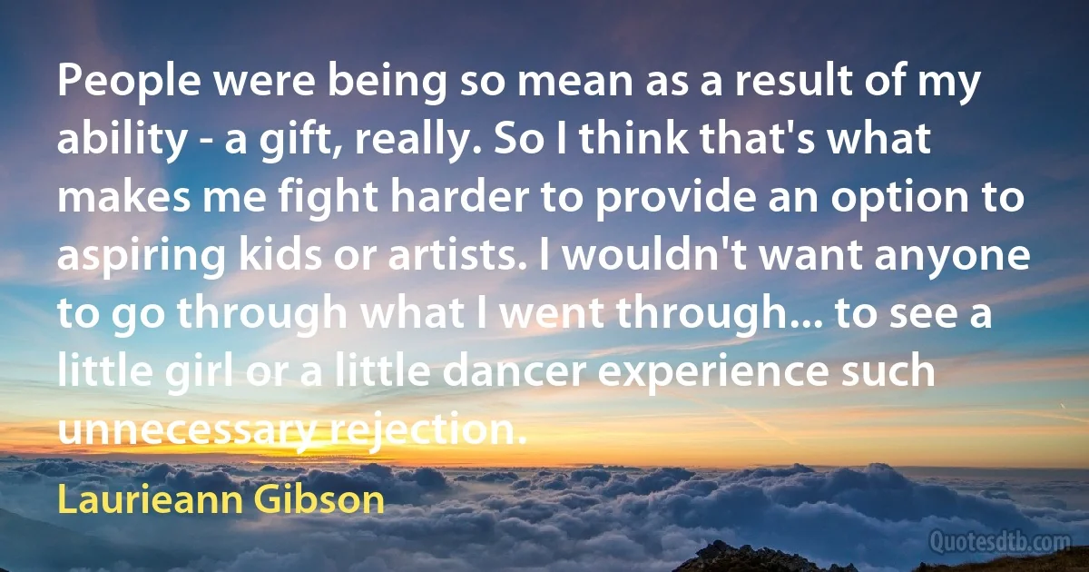 People were being so mean as a result of my ability - a gift, really. So I think that's what makes me fight harder to provide an option to aspiring kids or artists. I wouldn't want anyone to go through what I went through... to see a little girl or a little dancer experience such unnecessary rejection. (Laurieann Gibson)