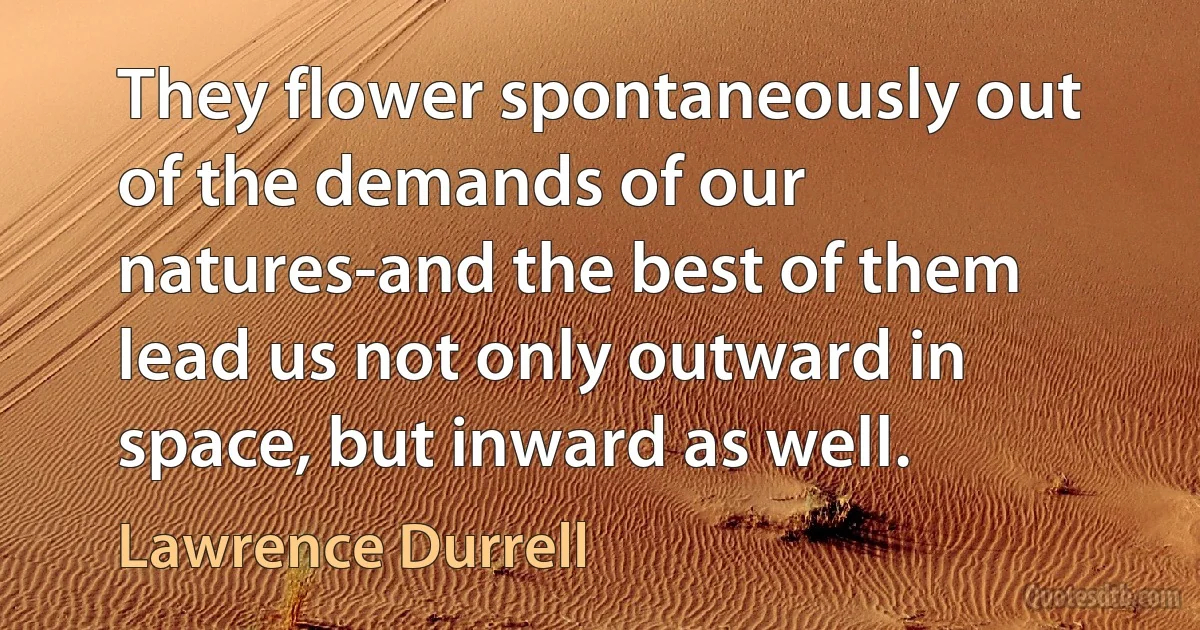 They flower spontaneously out of the demands of our natures-and the best of them lead us not only outward in space, but inward as well. (Lawrence Durrell)