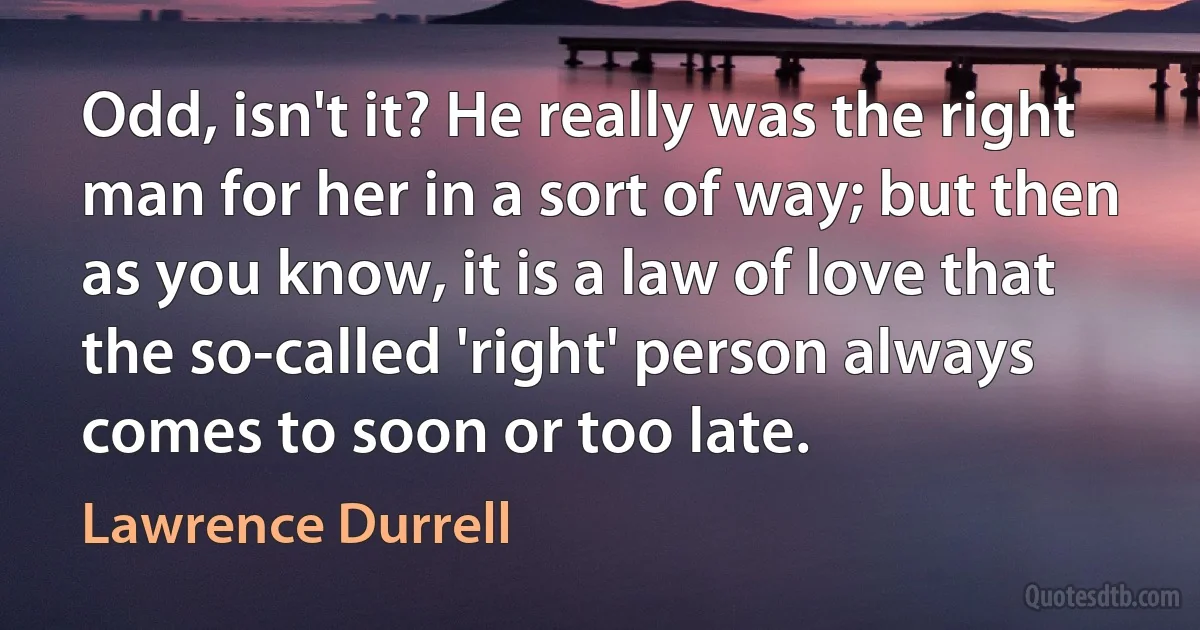 Odd, isn't it? He really was the right man for her in a sort of way; but then as you know, it is a law of love that the so-called 'right' person always comes to soon or too late. (Lawrence Durrell)