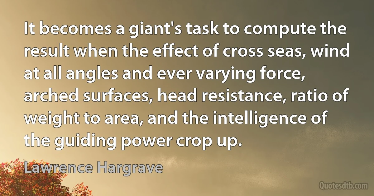 It becomes a giant's task to compute the result when the effect of cross seas, wind at all angles and ever varying force, arched surfaces, head resistance, ratio of weight to area, and the intelligence of the guiding power crop up. (Lawrence Hargrave)