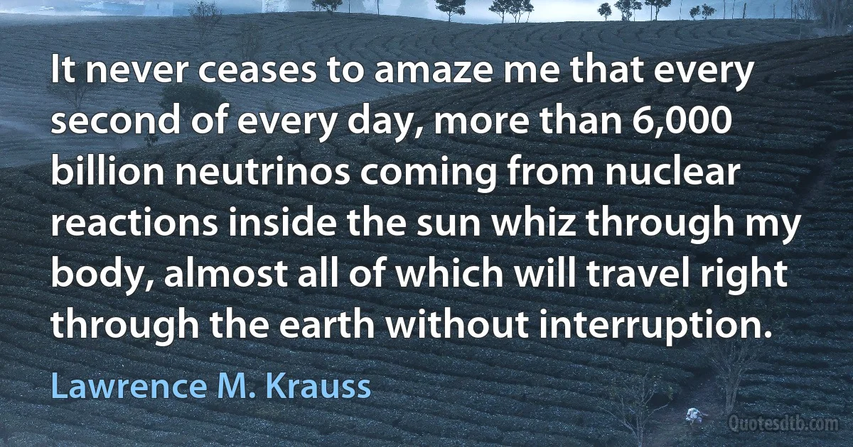 It never ceases to amaze me that every second of every day, more than 6,000 billion neutrinos coming from nuclear reactions inside the sun whiz through my body, almost all of which will travel right through the earth without interruption. (Lawrence M. Krauss)