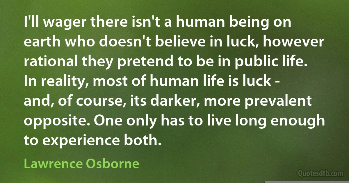 I'll wager there isn't a human being on earth who doesn't believe in luck, however rational they pretend to be in public life. In reality, most of human life is luck - and, of course, its darker, more prevalent opposite. One only has to live long enough to experience both. (Lawrence Osborne)