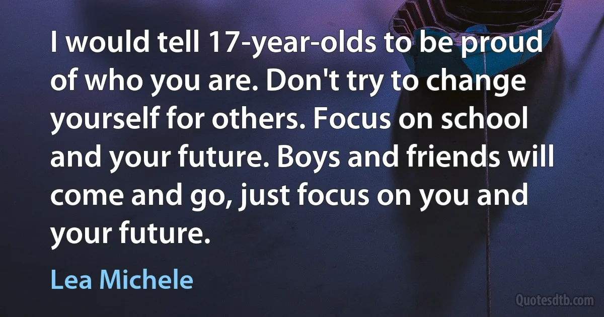 I would tell 17-year-olds to be proud of who you are. Don't try to change yourself for others. Focus on school and your future. Boys and friends will come and go, just focus on you and your future. (Lea Michele)