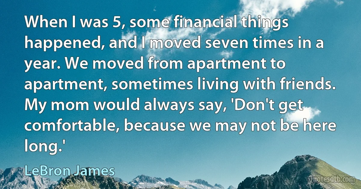 When I was 5, some financial things happened, and I moved seven times in a year. We moved from apartment to apartment, sometimes living with friends. My mom would always say, 'Don't get comfortable, because we may not be here long.' (LeBron James)