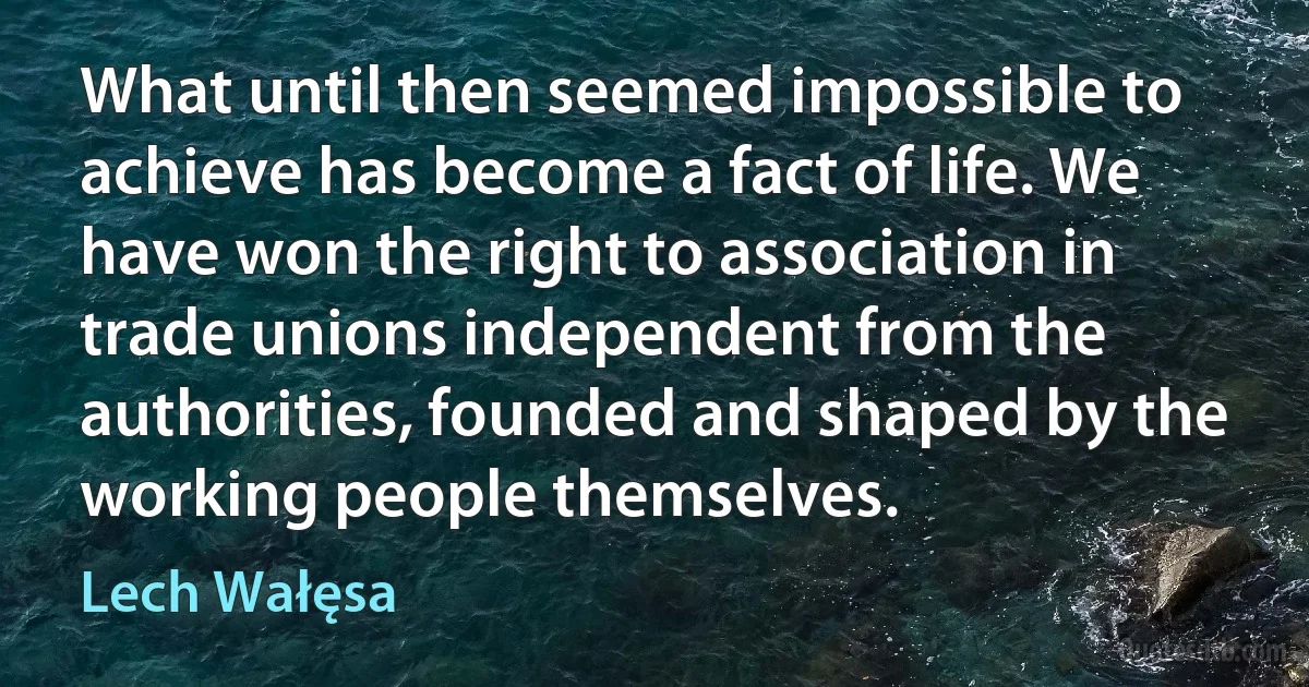 What until then seemed impossible to achieve has become a fact of life. We have won the right to association in trade unions independent from the authorities, founded and shaped by the working people themselves. (Lech Wałęsa)