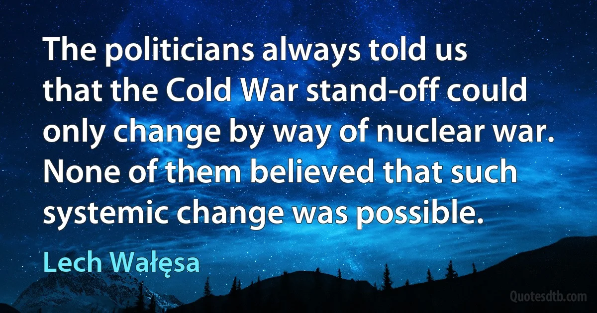 The politicians always told us that the Cold War stand-off could only change by way of nuclear war. None of them believed that such systemic change was possible. (Lech Wałęsa)