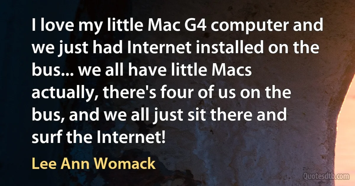 I love my little Mac G4 computer and we just had Internet installed on the bus... we all have little Macs actually, there's four of us on the bus, and we all just sit there and surf the Internet! (Lee Ann Womack)