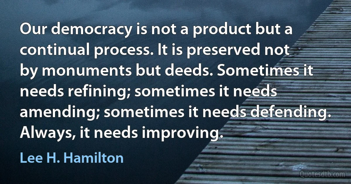 Our democracy is not a product but a continual process. It is preserved not by monuments but deeds. Sometimes it needs refining; sometimes it needs amending; sometimes it needs defending. Always, it needs improving. (Lee H. Hamilton)